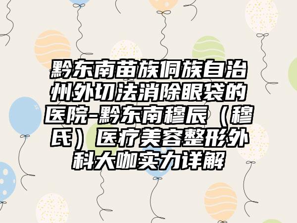 黔东南苗族侗族自治州外切法消除眼袋的医院-黔东南穆辰（穆氏）医疗美容整形外科大咖实力详解