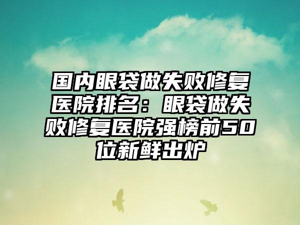 国内眼袋做失败修复医院排名：眼袋做失败修复医院强榜前50位新鲜出炉