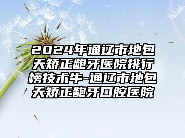 2024年通辽市地包天矫正龅牙医院排行榜技术牛-通辽市地包天矫正龅牙口腔医院