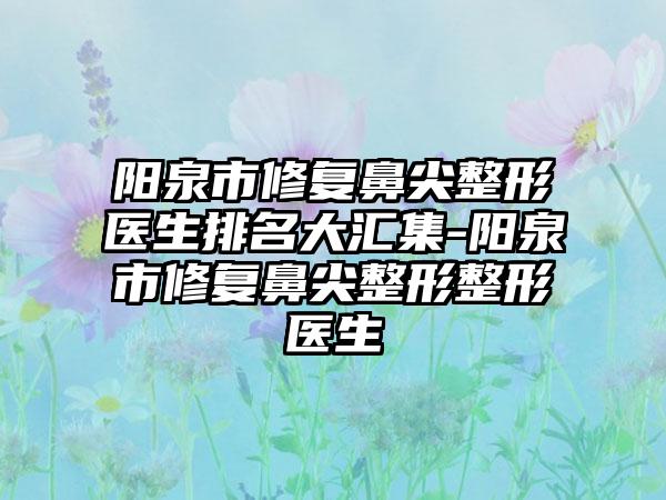 阳泉市修复鼻尖整形医生排名大汇集-阳泉市修复鼻尖整形整形医生