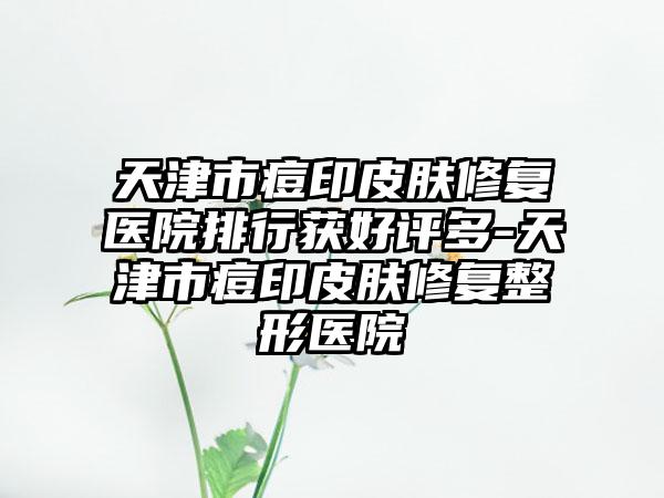 天津市痘印皮肤修复医院排行获好评多-天津市痘印皮肤修复整形医院