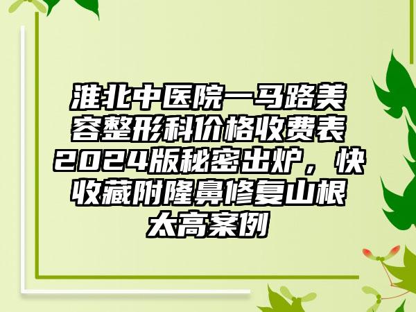 淮北中医院一马路美容整形科价格收费表2024版秘密出炉，快收藏附隆鼻修复山根太高案例