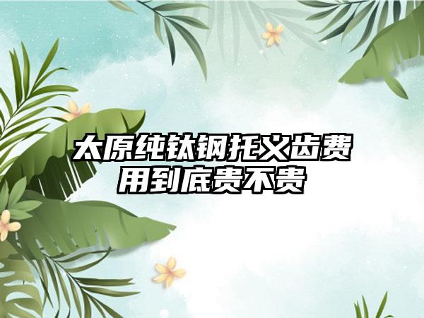 太原纯钛钢托义齿费用到底贵不贵