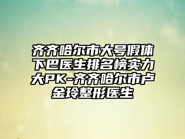 齐齐哈尔市大号假体下巴医生排名榜实力大PK-齐齐哈尔市卢金玲整形医生