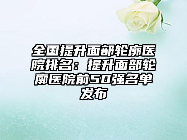 全国提升面部轮廓医院排名：提升面部轮廓医院前50强名单发布