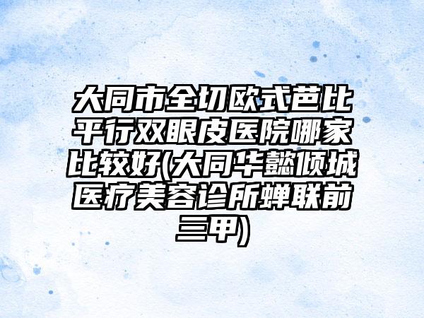 大同市全切欧式芭比平行双眼皮医院哪家比较好(大同华懿倾城医疗美容诊所蝉联前三甲)