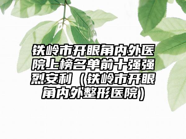 铁岭市开眼角内外医院上榜名单前十强强烈安利（铁岭市开眼角内外整形医院）