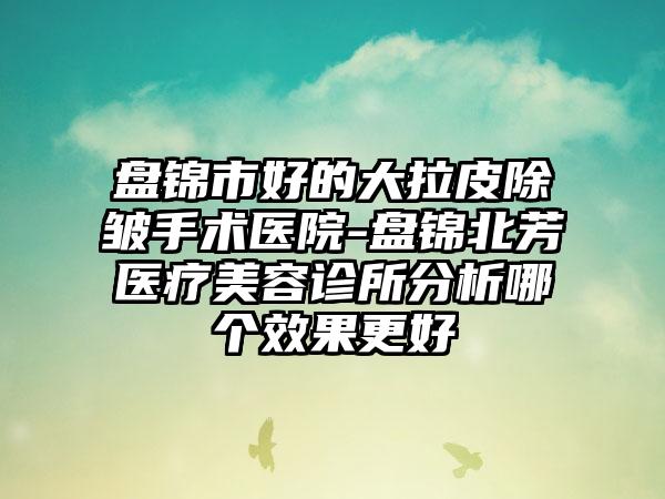 盘锦市好的大拉皮除皱手术医院-盘锦北芳医疗美容诊所分析哪个效果更好