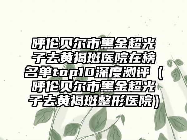 呼伦贝尔市黑金超光子去黄褐斑医院在榜名单top10深度测评（呼伦贝尔市黑金超光子去黄褐斑整形医院）