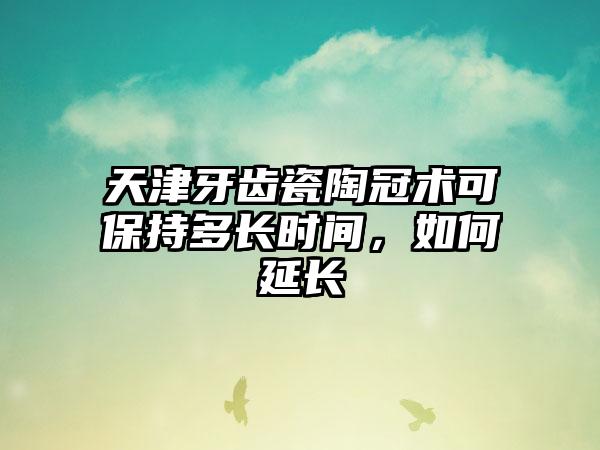 天津牙齿瓷陶冠术可保持多长时间，如何延长