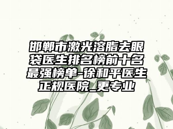 邯郸市激光溶脂去眼袋医生排名榜前十名最强榜单-徐和平医生正规医院_更专业