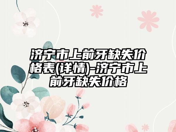 济宁市上前牙缺失价格表(详情)-济宁市上前牙缺失价格