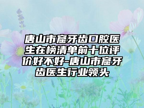 唐山市窟牙齿口腔医生在榜清单前十位评价好不好-唐山市窟牙齿医生行业领头