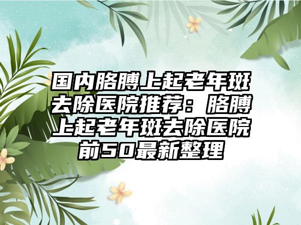 国内胳膊上起老年斑去除医院推荐：胳膊上起老年斑去除医院前50最新整理