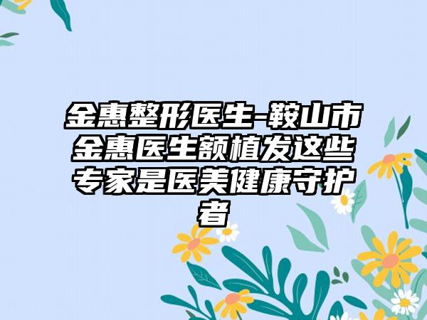 金惠整形医生-鞍山市金惠医生额植发这些专家是医美健康守护者