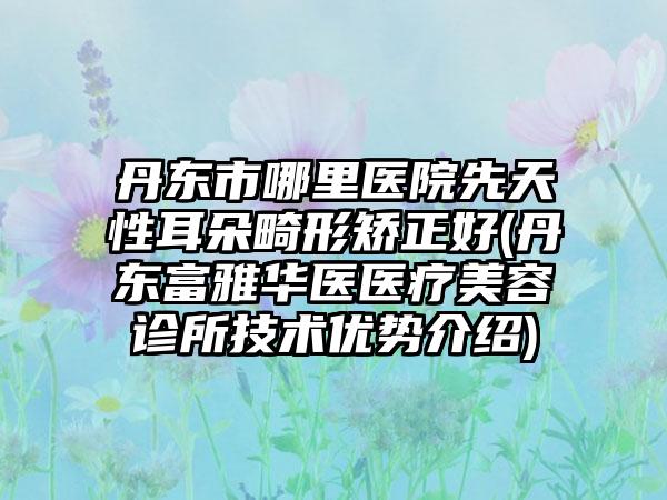 丹东市哪里医院先天性耳朵畸形矫正好(丹东富雅华医医疗美容诊所技术优势介绍)