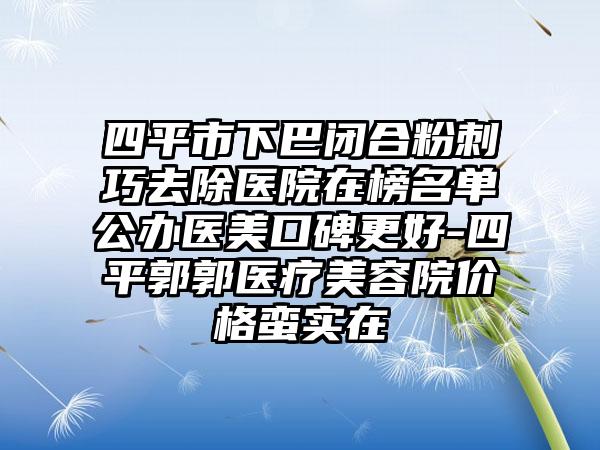 四平市下巴闭合粉刺巧去除医院在榜名单公办医美口碑更好-四平郭郭医疗美容院价格蛮实在