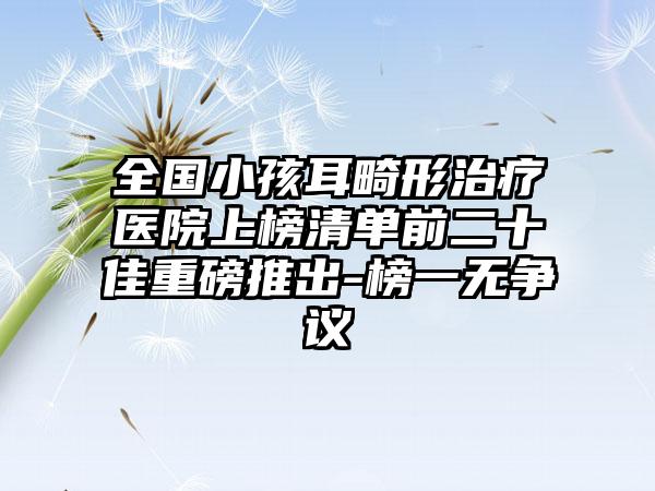 全国小孩耳畸形治疗医院上榜清单前二十佳重磅推出-榜一无争议