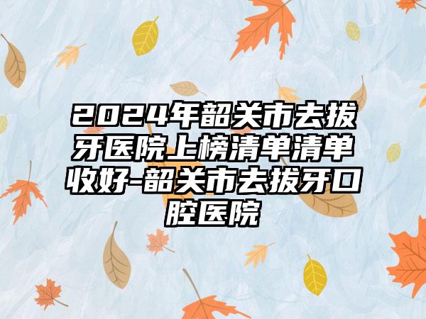 2024年韶关市去拔牙医院上榜清单清单收好-韶关市去拔牙口腔医院