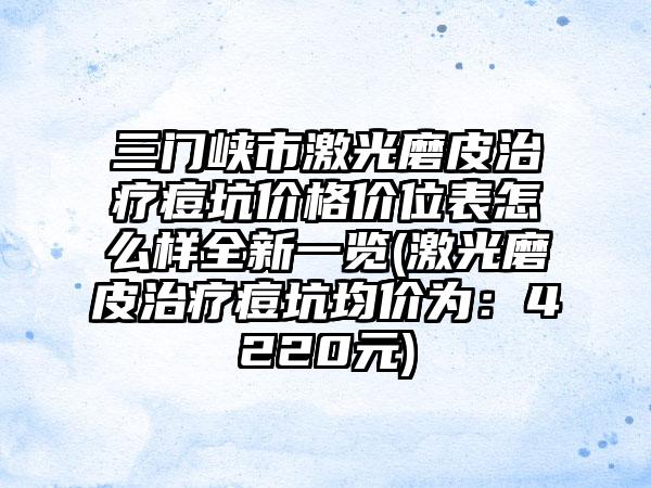 三门峡市激光磨皮治疗痘坑价格价位表怎么样全新一览(激光磨皮治疗痘坑均价为：4220元)