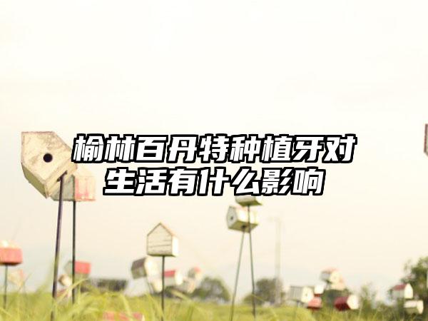 榆林百丹特种植牙对生活有什么影响