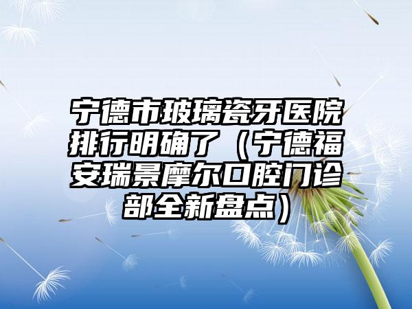 宁德市玻璃瓷牙医院排行明确了（宁德福安瑞景摩尔口腔门诊部全新盘点）