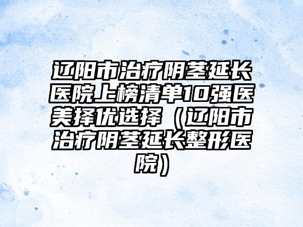 辽阳市治疗阴茎延长医院上榜清单10强医美择优选择（辽阳市治疗阴茎延长整形医院）