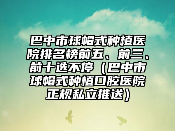 巴中市球帽式种植医院排名榜前五、前三、前十选不停（巴中市球帽式种植口腔医院正规私立推送）