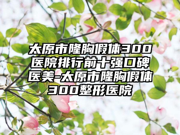 太原市隆胸假体300医院排行前十强口碑医美-太原市隆胸假体300整形医院