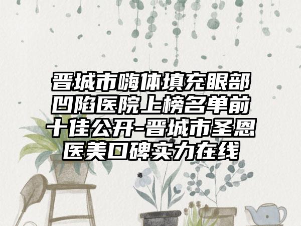 晋城市嗨体填充眼部凹陷医院上榜名单前十佳公开-晋城市圣恩医美口碑实力在线