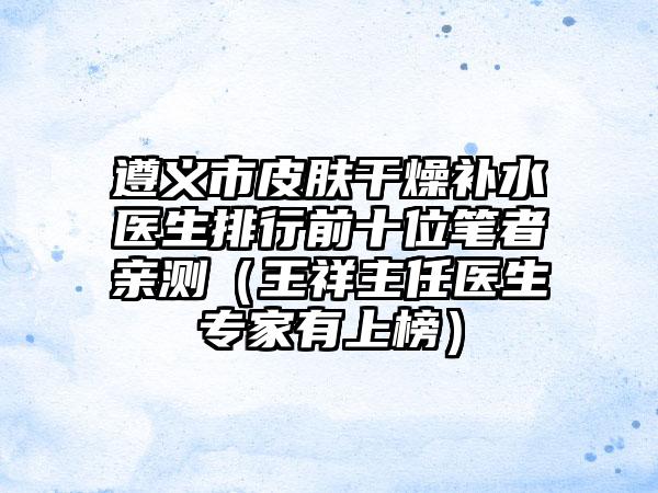 遵义市皮肤干燥补水医生排行前十位笔者亲测（王祥主任医生专家有上榜）