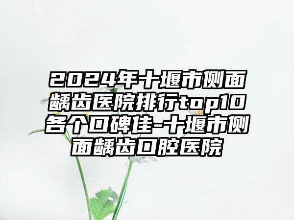 2024年十堰市侧面龋齿医院排行top10各个口碑佳-十堰市侧面龋齿口腔医院