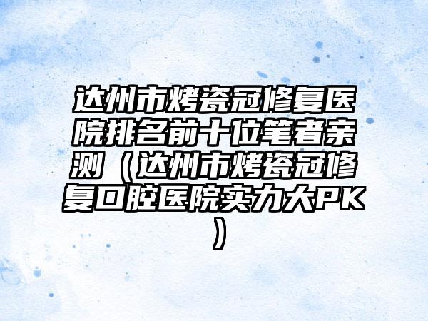 达州市烤瓷冠修复医院排名前十位笔者亲测（达州市烤瓷冠修复口腔医院实力大PK）