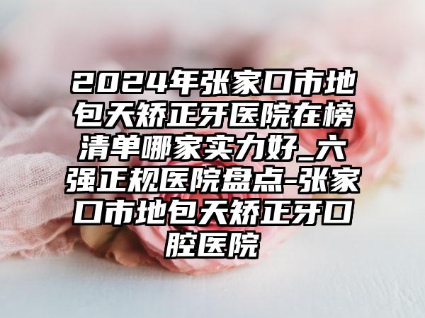 2024年张家口市地包天矫正牙医院在榜清单哪家实力好_六强正规医院盘点-张家口市地包天矫正牙口腔医院