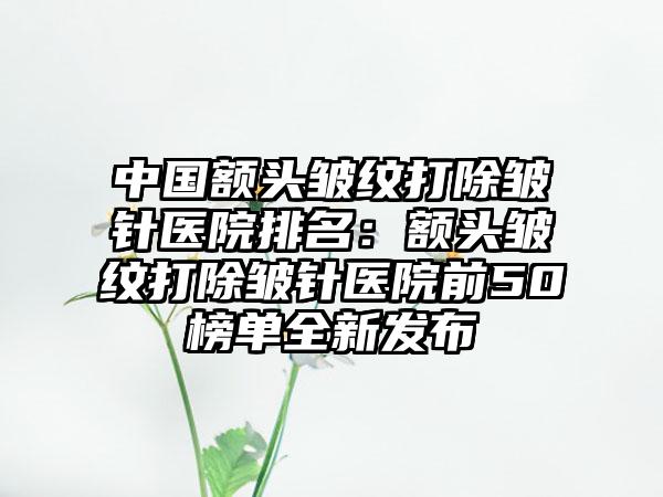 中国额头皱纹打除皱针医院排名：额头皱纹打除皱针医院前50榜单全新发布