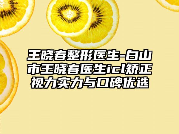 王晓春整形医生-白山市王晓春医生icl矫正视力实力与口碑优选