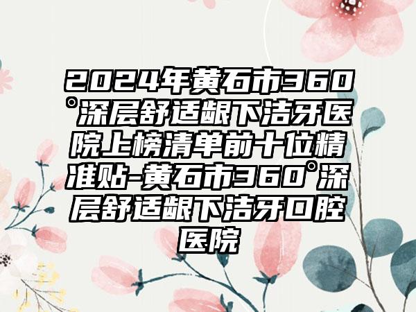 2024年黄石市360°深层舒适龈下洁牙医院上榜清单前十位精准贴-黄石市360°深层舒适龈下洁牙口腔医院