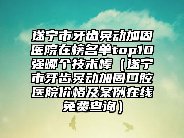 遂宁市牙齿晃动加固医院在榜名单top10强哪个技术棒（遂宁市牙齿晃动加固口腔医院价格及案例在线免费查询）