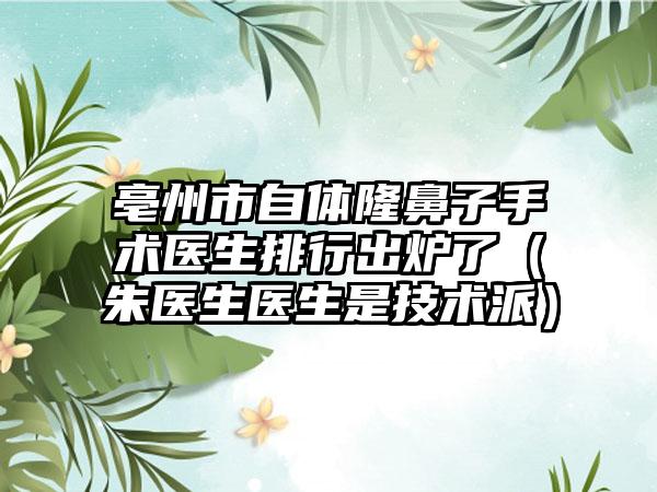 亳州市自体隆鼻子手术医生排行出炉了（朱医生医生是技术派）