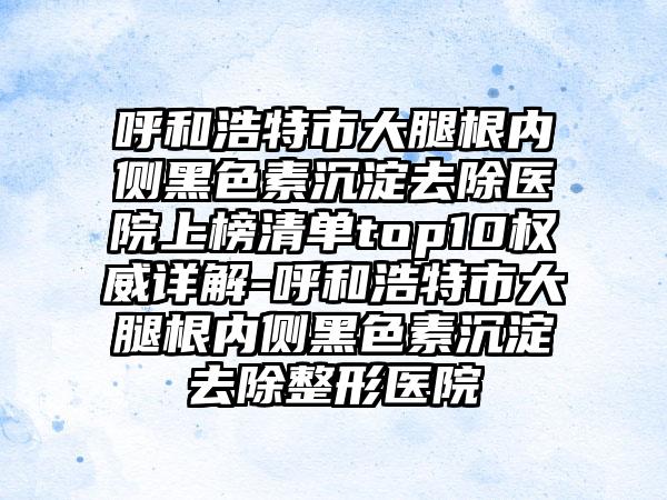 呼和浩特市大腿根内侧黑色素沉淀去除医院上榜清单top10权威详解-呼和浩特市大腿根内侧黑色素沉淀去除整形医院