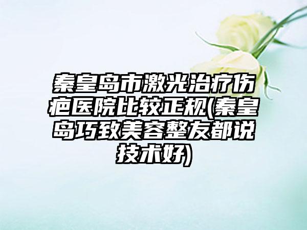 秦皇岛市激光治疗伤疤医院比较正规(秦皇岛巧致美容整友都说技术好)