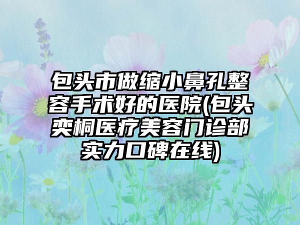 包头市做缩小鼻孔整容手术好的医院(包头奕桐医疗美容门诊部实力口碑在线)