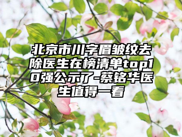 北京市川字眉皱纹去除医生在榜清单top10强公示了-蔡铭华医生值得一看