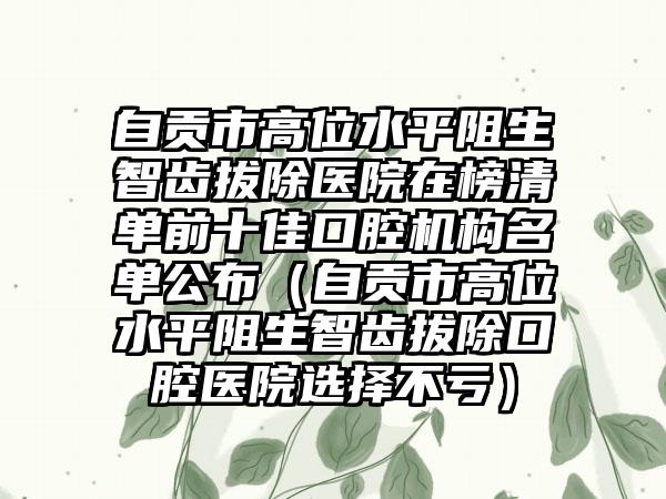 自贡市高位水平阻生智齿拔除医院在榜清单前十佳口腔机构名单公布（自贡市高位水平阻生智齿拔除口腔医院选择不亏）