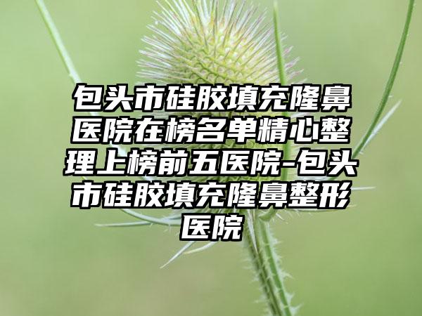 包头市硅胶填充隆鼻医院在榜名单精心整理上榜前五医院-包头市硅胶填充隆鼻整形医院