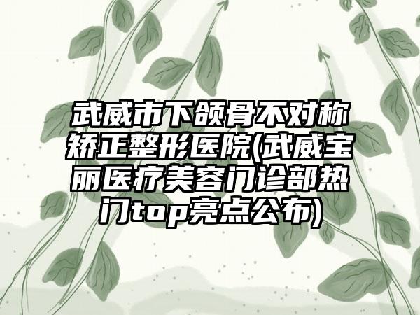 武威市下颌骨不对称矫正整形医院(武威宝丽医疗美容门诊部热门top亮点公布)