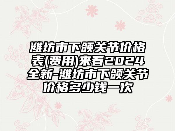 潍坊市下颌关节价格表(费用)来看2024全新-潍坊市下颌关节价格多少钱一次