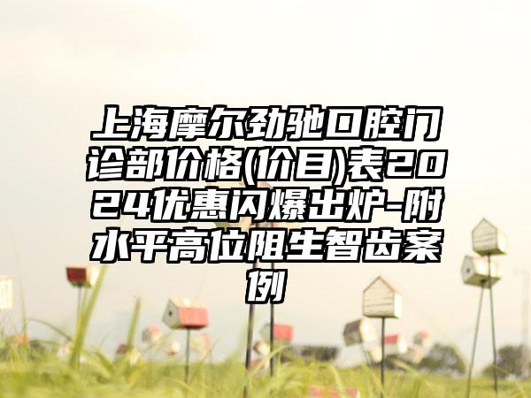 上海摩尔劲驰口腔门诊部价格(价目)表2024优惠闪爆出炉-附水平高位阻生智齿案例