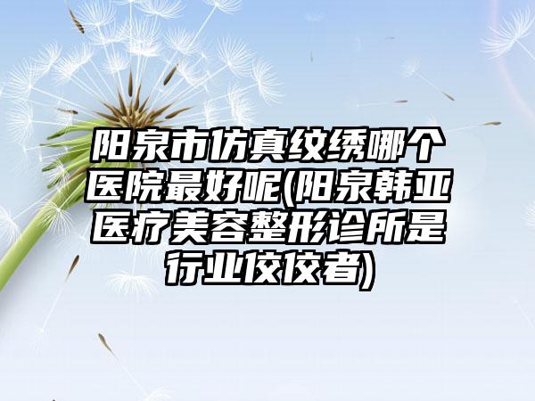 阳泉市仿真纹绣哪个医院最好呢(阳泉韩亚医疗美容整形诊所是行业佼佼者)