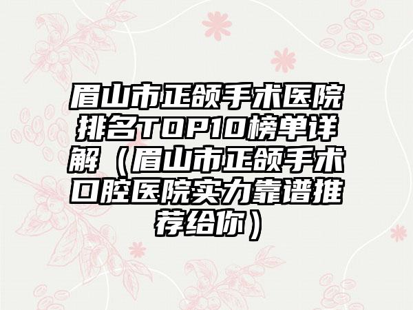 眉山市正颌手术医院排名TOP10榜单详解（眉山市正颌手术口腔医院实力靠谱推荐给你）